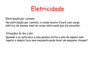 Eletricidade
Eletrização por contato
Na eletrização por contato, o corpo neutro ficará com carga
elétrica de mesmo sinal do corpo eletrizado que ele encostar.
Situações do dia a dia:
Quando o ar está seco e uma pessoa atrita a sola do sapato num
tapete e depois toca uma maçaneta pode levar um pequeno choque?
 