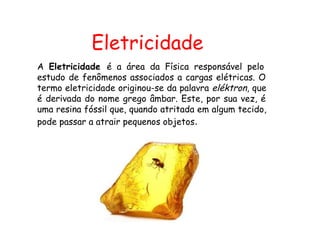 Eletricidade
A Eletricidade é a área da Física responsável pelo
estudo de fenômenos associados a cargas elétricas. O
termo eletricidade originou-se da palavra eléktron, que
é derivada do nome grego âmbar. Este, por sua vez, é
uma resina fóssil que, quando atritada em algum tecido,
pode passar a atrair pequenos objetos.
 