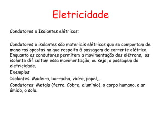 Eletricidade
Condutores e Isolantes elétricos:
Condutores e isolantes são materiais elétricos que se comportam de
maneiras opostas no que respeita à passagem de corrente elétrica.
Enquanto os condutores permitem a movimentação dos elétrons, os
isolante dificultam essa movimentação, ou seja, a passagem da
eletricidade.
Exemplos:
Isolantes: Madeira, borracha, vidro, papel,...
Condutores: Metais (ferro. Cobre, alumínio), o corpo humano, o ar
úmido, o solo.
 