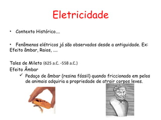 Eletricidade
• Contexto Histórico....
• Fenômenos elétricos já são observados desde a antiguidade. Ex:
Efeito âmbar, Raios, ....
Tales de Mileto (625 a.C. -558 a.C.)
Efeito Âmbar
 Pedaço de âmbar (resina fóssil) quando friccionado em pelos
de animais adquiria a propriedade de atrair corpos leves.
 