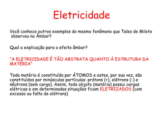 Eletricidade
Você conhece outros exemplos do mesmo fenômeno que Tales de Mileto
observou no Âmbar?
Qual a explicação para o efeito âmbar?
“A ELETRICIDADE É TÃO ABSTRATA QUANTO À ESTRUTURA DA
MATÉRIA”
Toda matéria é constituída por ÁTOMOS e estes, por sua vez, são
constituídos por minúsculas partículas: prótons (+), elétrons (-) e
nêutrons (sem carga). Assim, todo objeto (matéria) possui cargas
elétricas e em determinadas situações ficam ELETRIZADOS (com
excesso ou falta de elétrons)
 