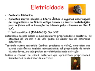 Eletricidade
- Contexto Histórico
- Durantes muitos séculos o Efeito Âmbar e algumas observações
de magnetismos na Grécia antiga foram as únicas contribuições
para a física até a invenção da bússola pelos chineses no Sec I
a.C.
 William Gilbert (1544-1603)- Sec XVI
Interessou-se pelo âmbar e suas peculiares propriedades e constatou as
atrações de um imã e de uma pedra de âmbar são de naturezas
diferentes.
Testando outros materiais (pedras preciosas e vidro), constatou que
outras substâncias também apresentavam tal propriedade de atrair
objetos leves., ou seja podiam ser eletrizadas após a fricção.
Passou a chamar de esses materiais que apresentam propriedades
semelhantes ao do âmbar de elétricos.
 