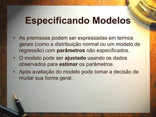 Especificando Modelos
• As premissas podem ser expressadas em termos
gerais (como a distribuição normal ou um modelo de
regressão) com parâmetros não especificados.
• O modelo pode ser ajustado usando os dados
observados para estimar os parâmetros.
• Após avaliação do modelo pode tomar a decisão de
mudar sua forma geral.
 