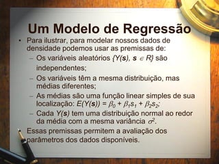 Um Modelo de Regressão
• Para ilustrar, para modelar nossos dados de
densidade podemos usar as premissas de:
– Os variáveis aleatórios {Y(s), s  R} são
independentes;
– Os variáveis têm a mesma distribuição, mas
médias diferentes;
– As médias são uma função linear simples de sua
localização: E(Y(s)) = b0 + b1s1 + b2s2;
– Cada Y(s) tem uma distribuição normal ao redor
da média com a mesma variância s2.
• Essas premissas permitem a avaliação dos
parâmetros dos dados disponíveis.
 