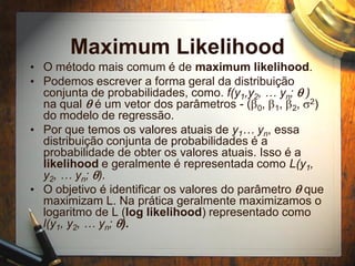 Maximum Likelihood
• O método mais comum é de maximum likelihood.
• Podemos escrever a forma geral da distribuição
conjunta de probabilidades, como. f(y1,y2, … yn; q )
na qual q é um vetor dos parâmetros - (b0, b1, b2, s2)
do modelo de regressão.
• Por que temos os valores atuais de y1… yn, essa
distribuição conjunta de probabilidades é a
probabilidade de obter os valores atuais. Isso é a
likelihood e geralmente é representada como L(y1,
y2, … yn; q).
• O objetivo é identificar os valores do parâmetro q que
maximizam L. Na prática geralmente maximizamos o
logaritmo de L (log likelihood) representado como
l(y1, y2, … yn; q).
 