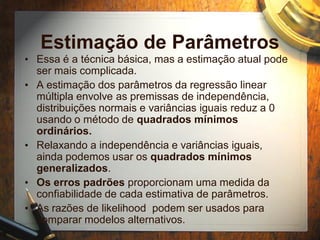 Estimação de Parâmetros
• Essa é a técnica básica, mas a estimação atual pode
ser mais complicada.
• A estimação dos parâmetros da regressão linear
múltipla envolve as premissas de independência,
distribuições normais e variâncias iguais reduz a 0
usando o método de quadrados mínimos
ordinários.
• Relaxando a independência e variâncias iguais,
ainda podemos usar os quadrados mínimos
generalizados.
• Os erros padrões proporcionam uma medida da
confiabilidade de cada estimativa de parâmetros.
• As razões de likelihood podem ser usados para
comparar modelos alternativos.
 