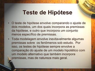 Teste de Hipótese
• O teste de hipótese envolve comparando o ajuste de
dois modelos, um dos quais incorpora as premissas
da hipótese, e outro que incorpora um conjunto
menos específico de premissas.
• Toda modelagem envolve inevitavelmente algumas
premissas sobre os fenômenos sob estudo. Por
isso, os testes de hipótese sempre envolve a
comparação do ajuste de um modelo hipotético com
um modelo alternativo que também incorpora
premissas, mas de natureza mais geral.
•
 