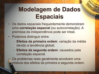 Modelagem de Dados
Espaciais
• Os dados espaciais frequentemente demonstram
uma correlação espacial (ou autocorrelação). A
premissa da independência pode ser irreal.
• Podemos distinguir entre:
– Efeitos da primeira ordem: variação da média
devido a tendência global;
– Efeitos da segunda ordem: causados pela
correlação espacial.
• Os problemas reais geralmente envolvem uma
mistura dos efeitos da primeira e segunda ordem.
 