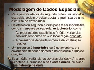 Modelagem de Dados Espaciais
• Para permitir efeitos da segunda ordem, os modelos
espaciais podem precisar adotar a premissa de uma
estrutura de covariância.
• Os efeitos da segunda ordem podem ser modelados
como um processo espacial estacionário. como
– As propriedades estatísticas (média, variância)
são independentes de sua localização absoluta;
– A covariância depende somente da localização
relativa.
• Um processo é isotrópico se é estacionário, e a
covariância depende somente da distancia e não de
direção.
• Se a média, variância ou covariância ‘desvia’ na área
de estudo, o processo é não estacionário ou exibe
uma heterogeneidade.
 