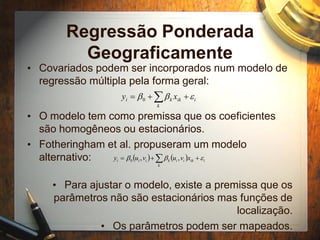 Regressão Ponderada
Geograficamente
• Covariados podem ser incorporados num modelo de
regressão múltipla pela forma geral:
• O modelo tem como premissa que os coeficientes
são homogêneos ou estacionários.
• Fotheringham et al. propuseram um modelo
alternativo:
• Para ajustar o modelo, existe a premissa que os
parâmetros não são estacionários mas funções de
localização.
• Os parâmetros podem ser mapeados.
 
k
iikki xy bb0
    
k
iikiikiii xvuvuy bb ,,0
 