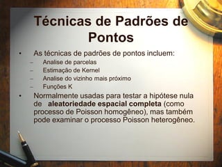 Técnicas de Padrões de
Pontos
• As técnicas de padrões de pontos incluem:
– Analise de parcelas
– Estimação de Kernel
– Analise do vizinho mais próximo
– Funções K
• Normalmente usadas para testar a hipótese nula
de aleatoriedade espacial completa (como
processo de Poisson homogêneo), mas também
pode examinar o processo Poisson heterogêneo.
 