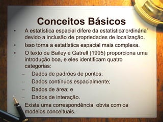 Conceitos Básicos
• A estatística espacial difere da estatística‘ordinária’
devido a inclusão de propriedades de localização.
• Isso torna a estatística espacial mais complexa.
• O texto de Bailey e Gatrell (1995) proporciona uma
introdução boa, e eles identificam quatro
categorias:
– Dados de padrões de pontos;
– Dados contínuos espacialmente;
– Dados de área; e
– Dados de interação.
• Existe uma correspondência obvia com os
modelos conceituais.
 