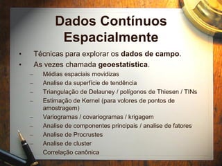 Dados Contínuos
Espacialmente
• Técnicas para explorar os dados de campo.
• As vezes chamada geoestatística.
– Médias espaciais movidizas
– Analise da superfície de tendência
– Triangulação de Delauney / polígonos de Thiesen / TINs
– Estimação de Kernel (para volores de pontos de
amostragem)
– Variogramas / covariogramas / krigagem
– Analise de componentes principais / analise de fatores
– Analise de Procrustes
– Analise de cluster
– Correlação canônica
 