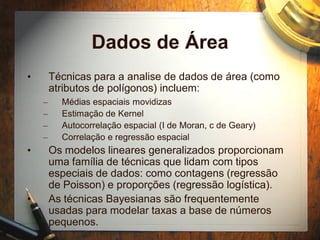 Dados de Área
• Técnicas para a analise de dados de área (como
atributos de polígonos) incluem:
– Médias espaciais movidizas
– Estimação de Kernel
– Autocorrelação espacial (I de Moran, c de Geary)
– Correlação e regressão espacial
• Os modelos lineares generalizados proporcionam
uma família de técnicas que lidam com tipos
especiais de dados: como contagens (regressão
de Poisson) e proporções (regressão logística).
• As técnicas Bayesianas são frequentemente
usadas para modelar taxas a base de números
pequenos.
 