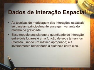 Dados de Interação Espacial
• As técnicas de modelagem das interações espaciais
se baseiam principalmente em algum variante do
modelo de gravidade.
• Esse modelo postula que a quantidade de interação
entre dois lugares é uma função de seus tamanhos
(medido usando um métrico apropriado) e é
inversamente relacionado a distancia entre eles.
 