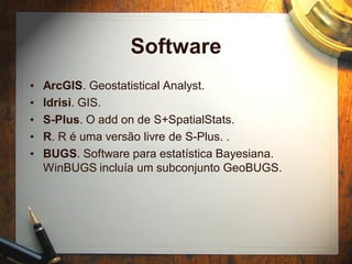 Software
• ArcGIS. Geostatistical Analyst.
• Idrisi. GIS.
• S-Plus. O add on de S+SpatialStats.
• R. R é uma versão livre de S-Plus. .
• BUGS. Software para estatística Bayesiana.
WinBUGS incluía um subconjunto GeoBUGS.
 