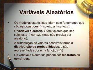 Variáveis Aleatórios
• Os modelos estatísticos lidam com fenômenos que
são estocásticos (= sujeito a incerteza).
• O variável aleatório Y tem valores que são
sujeitos a incerteza (mas não precisa ser
aleatório).
• A distribuição de valores possíveis forma a
distribuição de probabilidades, e são
representadas por uma função fY(y)
• Os variáveis aleatórios podem ser discretos ou
contínuos.
 