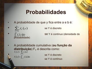 Probabilidades
• A probabilidade de que y fica entre a e b é:
• se Y é discreto
• se Y é contínuo (densidade de
probabilidade)
• A probabilidade cumulativa (ou função da
distribuição) FY é descrita como:
• se Y é discreto
• se Y é contínuo
 
b
ay
Y yf
 
b
a
Y dyyf
   

y
u
YY ufyF
   duufyF
y
YY  

 