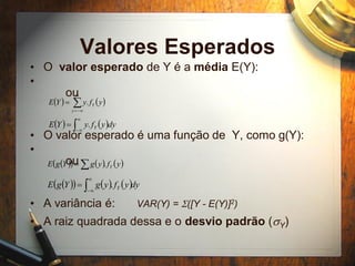 Valores Esperados
• O valor esperado de Y é a média E(Y):
•
ou
• O valor esperado é uma função de Y, como g(Y):
•
ou
• A variância é: VAR(Y) = S([Y - E(Y)]2)
• A raiz quadrada dessa e o desvio padrão (sY)
   



y
Y yfyYE .
   


 dyyfyYE Y.
      yfygYgE Y.
      dyyfygYgE Y


 .
 
