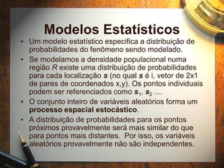 Modelos Estatísticos
• Um modelo estatístico especifica a distribuição de
probabilidades do fenômeno sendo modelado.
• Se modelamos a densidade populacional numa
região R existe uma distribuição de probabilidades
para cada localização s (no qual s é i, vetor de 2x1
de pares de coordenados x,y). Os pontos individuais
podem ser referenciados como s1, s2 ....
• O conjunto inteiro de variáveis aleatórios forma um
processo espacial estocástico.
• A distribuição de probabilidades para os pontos
próximos provavelmente será mais similar do que
para pontos mais distantes. Por isso, os variáveis
aleatórios provavelmente não são independentes.
 