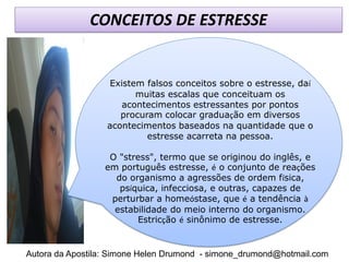 CONCEITOS DE ESTRESSE


                  Existem falsos conceitos sobre o estresse, daí
                        muitas escalas que conceituam os
                     acontecimentos estressantes por pontos
                     procuram colocar graduação em diversos
                  acontecimentos baseados na quantidade que o
                           estresse acarreta na pessoa.

                   O "stress", termo que se originou do inglês, e
                  em português estresse, é o conjunto de reações
                    do organismo a agressões de ordem física,
                     psíquica, infecciosa, e outras, capazes de
                   perturbar a homeóstase, que é a tendência à
                    estabilidade do meio interno do organismo.
                         Estricção é sinônimo de estresse.


Autora da Apostila: Simone Helen Drumond - simone_drumond@hotmail.com
 