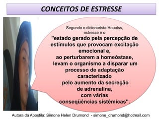 CONCEITOS DE ESTRESSE

                           Segundo o dicionarista Houaiss,
                                   estresse é o
                   "estado gerado pela percepção de
                   estímulos que provocam excitação
                               emocional e,
                      ao perturbarem a homeóstase,
                    levam o organismo a disparar um
                         processo de adaptação
                              caracterizado
                        pelo aumento da secreção
                              de adrenalina,
                                com várias
                       conseqüências sistêmicas".

Autora da Apostila: Simone Helen Drumond - simone_drumond@hotmail.com
 