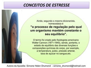CONCEITOS DE ESTRESSE


                          Ainda, segundo o mesmo dicionarista,
                                     homeostásia é
                    "o processo de regulação pelo qual
                    um organismo mantém constante o
                             seu equilíbrio".
                       O termo foi criado pelo fisiologista americano
                      Walter Cannon (1871-1945), sendo, portanto, o
                       estado de equilíbrio das diversas funções e
                      composições químicas do corpo, por exemplo,
                          a temperatura, pulso, pressão arterial,
                              taxa de açúcar no sangue,etc.




Autora da Apostila: Simone Helen Drumond - simone_drumond@hotmail.com
 