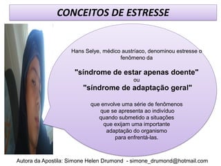 CONCEITOS DE ESTRESSE


                   Hans Selye, médico austríaco, denominou estresse o
                                     fenômeno da

                    "síndrome de estar apenas doente"
                                          ou
                        "síndrome de adaptação geral"

                          que envolve uma série de fenômenos
                             que se apresenta ao indivíduo
                             quando submetido a situações
                               que exijam uma importante
                                adaptação do organismo
                                   para enfrentá-las.



Autora da Apostila: Simone Helen Drumond - simone_drumond@hotmail.com
 