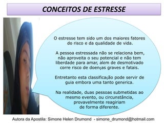 CONCEITOS DE ESTRESSE


                    O estresse tem sido um dos maiores fatores
                          do risco e da qualidade de vida.

                     A pessoa estressada não se relaciona bem,
                       não aproveita o seu potencial e não tem
                     liberdade para amar, além de desmotivado
                        corre risco de doenças graves e fatais.

                    Entretanto esta classificação pode servir de
                         guia embora uma tanto genérica.

                     Na realidade, duas pessoas submetidas ao
                         mesmo evento, ou circunstância,
                              provavelmente reagiriam
                                 de forma diferente.

Autora da Apostila: Simone Helen Drumond - simone_drumond@hotmail.com
 
