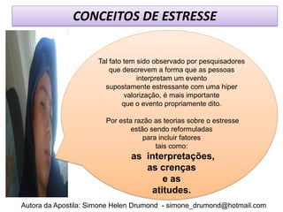 CONCEITOS DE ESTRESSE


                     Tal fato tem sido observado por pesquisadores
                         que descrevem a forma que as pessoas
                                  interpretam um evento
                       supostamente estressante com uma hiper
                              valorização, é mais importante
                             que o evento propriamente dito.

                       Por esta razão as teorias sobre o estresse
                               estão sendo reformuladas
                                   para incluir fatores
                                       tais como:
                               as interpretações,
                                  as crenças
                                      e as
                                   atitudes.
Autora da Apostila: Simone Helen Drumond - simone_drumond@hotmail.com
 