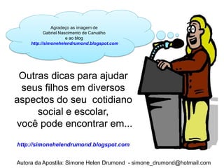 Agradeço as imagem de
            Gabriel Nascimento de Carvalho
                       e ao blog
     http://simonehelendrumond.blogspot.com




 Outras dicas para ajudar
 seus filhos em diversos
aspectos do seu cotidiano
     social e escolar,
você pode encontrar em...
http://simonehelendrumond.blogspot.com


Autora da Apostila: Simone Helen Drumond - simone_drumond@hotmail.com
 
