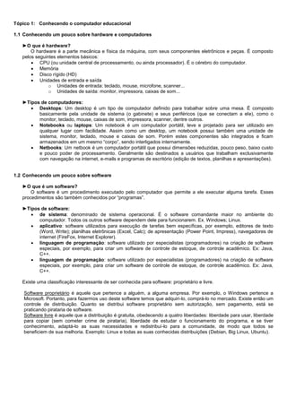 Tópico 1: Conhecendo o computador educacional

1.1 Conhecendo um pouco sobre hardware e computadores

   ►O que é hardware?
       O hardware é a parte mecânica e física da máquina, com seus componentes eletrônicos e peças. É composto
   pelos seguintes elementos básicos:
        CPU (ou unidade central de processamento, ou ainda processador). É o cérebro do computador.
        Memória
        Disco rígido (HD)
        Unidades de entrada e saída
               o Unidades de entrada: teclado, mouse, microfone, scanner...
               o Unidades de saída: monitor, impressora, caixas de som...

   ►Tipos de computadores:
       Desktops: Um desktop é um tipo de computador definido para trabalhar sobre uma mesa. É composto
         basicamente pela unidade de sistema (o gabinete) e seus periféricos (que se conectam a ele), como o
         monitor, teclado, mouse, caixas de som, impressora, scanner, dentre outros.
       Notebooks ou laptops: Um notebook é um computador portátil, leve e projetado para ser utilizado em
         qualquer lugar com facilidade. Assim como um desktop, um notebook possui também uma unidade de
         sistema, monitor, teclado, mouse e caixas de som. Porém estes componentes são integrados e ficam
         armazenados em um mesmo “corpo”, sendo interligados internamente.
       Netbooks: Um netbook é um computador portátil que possui dimensões reduzidas, pouco peso, baixo custo
         e pouco poder de processamento. Geralmente são destinados a usuários que trabalham exclusivamente
         com navegação na internet, e-mails e programas de escritório (edição de textos, planilhas e apresentações).


1.2 Conhecendo um pouco sobre software

   ►O que é um software?
       O software é um procedimento executado pelo computador que permite a ele executar alguma tarefa. Esses
   procedimentos são também conhecidos por “programas”.

   ►Tipos de software:
       de sistema: denominado de sistema operacional. É o software comandante maior no ambiente do
         computador. Todos os outros software dependem dele para funcionarem. Ex. Windows; Linux.
       aplicativo: software utilizados para execução de tarefas bem específicas, por exemplo, editores de texto
         (Word, Write); planilhas eletrônicas (Excel, Calc); de apresentação (Power Point, Impress), navegadores de
         internet (FireFox, Internet Explorer).
       linguagem de programação: software utilizado por especialistas (programadores) na criação de software
         especiais, por exemplo, para criar um software de controle de estoque, de controle acadêmico. Ex: Java,
         C++.
       linguagem de programação: software utilizado por especialistas (programadores) na criação de software
         especiais, por exemplo, para criar um software de controle de estoque, de controle acadêmico. Ex: Java,
         C++.

   Existe uma classificação interessante de ser conhecida para software: proprietário e livre.

    Software proprietário é aquele que pertence a alguém, a alguma empresa. Por exemplo, o Windows pertence a
    Microsoft. Portanto, para fazermos uso deste software temos que adquiri-lo, comprá-lo no mercado. Existe então um
    controle de distribuição. Quanto se distribui software proprietário sem autorização, sem pagamento, está se
    praticando pirataria de software.
    Software livre é aquele que a distribuição é gratuita, obedecendo a quatro liberdades: liberdade para usar, liberdade
    para copiar (sem cometer crime de pirataria), liberdade de estudar o funcionamento do programa, e se tiver
    conhecimento, adaptá-lo as suas necessidades e redistribuí-lo para a comunidade, de modo que todos se
    beneficiem de sua melhoria. Exemplo: Linux e todas as suas conhecidas distribuições (Debian, Big Linux, Ubuntu).
 
