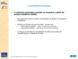 2006 by Pearson Education. Todos os direitos reservados.
2.3.5 Memória principal
 A memória principal consiste na memória volátil de
acesso aleatório (RAM).
■ Os processos podem acessar localizações de dados em qualquer
seqüência.
■ Dentre as formas comuns de RAM, incluem-se:
● RAM dinâmica (DRAM) – requer circuito de renovação;
● RAM estática (SRAM) – não requer circuito de renovação.
■ A largura de banda é a quantidade de dados que pode ser
transferida por unidade de tempo.
 