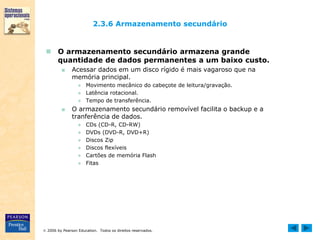  2006 by Pearson Education. Todos os direitos reservados.
2.3.6 Armazenamento secundário
 O armazenamento secundário armazena grande
quantidade de dados permanentes a um baixo custo.
■ Acessar dados em um disco rígido é mais vagaroso que na
memória principal.
● Movimento mecânico do cabeçote de leitura/gravação.
● Latência rotacional.
● Tempo de transferência.
■ O armazenamento secundário removível facilita o backup e a
tranferência de dados.
● CDs (CD-R, CD-RW)
● DVDs (DVD-R, DVD+R)
● Discos Zip
● Discos flexíveis
● Cartões de memória Flash
● Fitas
 