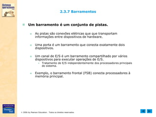  2006 by Pearson Education. Todos os direitos reservados.
2.3.7 Barramentos
 Um barramento é um conjunto de pistas.
■ As pistas são conexões elétricas que que transportam
informações entre dispositivos de hardware.
■ Uma porta é um barramento que conecta exatamente dois
dispositivos.
■ Um canal de E/S é um barramento compartilhado por vários
dispositivos para executar operações de E/S.
● Tratamento de E/S independentemente dos processadores principais
do sistema.
■ Exemplo, o barramento frontal (FSB) conecta processadores à
memória principal.
 