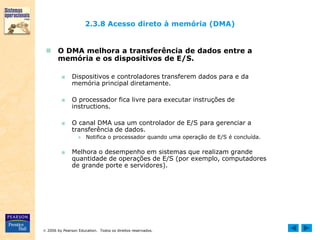  2006 by Pearson Education. Todos os direitos reservados.
2.3.8 Acesso direto à memória (DMA)
 O DMA melhora a transferência de dados entre a
memória e os dispositivos de E/S.
■ Dispositivos e controladores transferem dados para e da
memória principal diretamente.
■ O processador fica livre para executar instruções de
instructions.
■ O canal DMA usa um controlador de E/S para gerenciar a
transferência de dados.
● Notifica o processador quando uma operação de E/S é concluída.
■ Melhora o desempenho em sistemas que realizam grande
quantidade de operações de E/S (por exemplo, computadores
de grande porte e servidores).
 