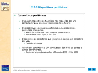  2006 by Pearson Education. Todos os direitos reservados.
2.3.9 Dispositivos periféricos
 Dispositivos periféricos
■ Qualquer dispositivo de hardware não requerido por um
computador para executar instruções de software.
■ Os dispositivos internos são referidos como dispositivos
periféricos integrados.
● Placas de interface de rede, modems, placas de som.
● Unidades de disco rígido, CD e DVD.
■ Dispositivos de caracteres que transferem dados: um caractere
por vez.
● Teclados e mouses
■ Podem ser conectados a um computador por meio de portas e
outros barramentos.
● Portas seriais, portas paralelas, USB, portas IEEE 1394 e SCSI
 