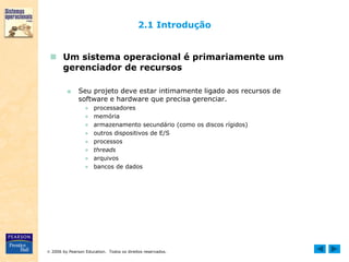  2006 by Pearson Education. Todos os direitos reservados.
2.1 Introdução
 Um sistema operacional é primariamente um
gerenciador de recursos
■ Seu projeto deve estar intimamente ligado aos recursos de
software e hardware que precisa gerenciar.
● processadores
● memória
● armazenamento secundário (como os discos rígidos)
● outros dispositivos de E/S
● processos
● threads
● arquivos
● bancos de dados
 
