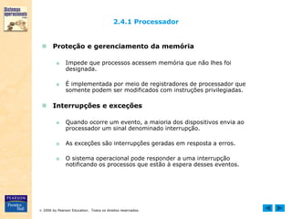  2006 by Pearson Education. Todos os direitos reservados.
2.4.1 Processador
 Proteção e gerenciamento da memória
■ Impede que processos acessem memória que não lhes foi
designada.
■ É implementada por meio de registradores de processador que
somente podem ser modificados com instruções privilegiadas.
 Interrupções e exceções
■ Quando ocorre um evento, a maioria dos dispositivos envia ao
processador um sinal denominado interrupção.
■ As exceções são interrupções geradas em resposta a erros.
■ O sistema operacional pode responder a uma interrupção
notificando os processos que estão à espera desses eventos.
 