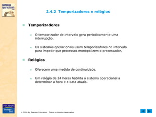 2006 by Pearson Education. Todos os direitos reservados.
2.4.2 Temporizadores e relógios
 Temporizadores
■ O temporizador de intervalo gera periodicamente uma
interrupção.
■ Os sistemas operacionais usam temporizadores de intervalo
para impedir que processos monopolizem o processador.
 Relógios
■ Oferecem uma medida de continuidade.
■ Um relógio de 24 horas habilita o sistema operacional a
determinar a hora e a data atuais.
 
