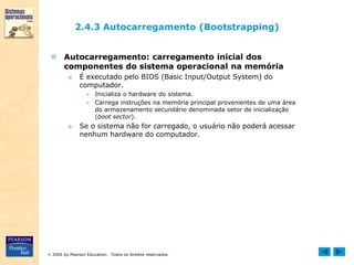  2006 by Pearson Education. Todos os direitos reservados.
2.4.3 Autocarregamento (Bootstrapping)
 Autocarregamento: carregamento inicial dos
componentes do sistema operacional na memória
■ É executado pelo BIOS (Basic Input/Output System) do
computador.
● Inicializa o hardware do sistema.
● Carrega instruções na memória principal provenientes de uma área
do armazenamento secundário denominada setor de inicialização
(boot sector).
■ Se o sistema não for carregado, o usuário não poderá acessar
nenhum hardware do computador.
 