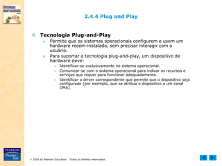  2006 by Pearson Education. Todos os direitos reservados.
2.4.4 Plug and Play
 Tecnologia Plug-and-Play
■ Permite que os sistemas operacionais configurem e usem um
hardware recém-instalado, sem precisar interagir com o
usuário.
■ Para suportar a tecnologia plug-and-play, um dispositivo de
hardware deve:
● Identificar-se exclusivamente no sistema operacional.
● Comunicar-se com o sistema operacional para indicar os recursos e
serviços que requer para funcionar adequadamente.
● Identificar o driver correspondente que permite que o dispositivo seja
configurado (por exemplo, que se atribua o dispositivo a um canal
DMA).
 