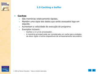 2006 by Pearson Education. Todos os direitos reservados.
2.5 Caching e buffer
 Caches
■ São memórias relativamente rápidas.
■ Mantêm uma cópia dos dados que serão acessados logo em
seguida.
■ Aumentam a velocidade de execução do programa.
■ Exemplos incluem:
● Caches L1 e L2 do processador.
● A memória principal pode ser considerada um cache para unidades
de disco rígido e outros dispositivos de armazenamento secundário.
 