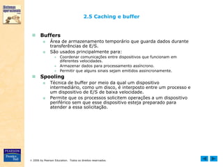  2006 by Pearson Education. Todos os direitos reservados.
2.5 Caching e buffer
 Buffers
■ Área de armazenamento temporário que guarda dados durante
transferências de E/S.
■ São usados principalmente para:
● Coordenar comunicações entre dispositivos que funcionam em
diferentes velocidades.
● Armazenar dados para processamento assíncrono.
● Permitir que alguns sinais sejam emitidos assincronamente.
 Spooling
■ Técnica de buffer por meio da qual um dispositivo
intermediário, como um disco, é interposto entre um processo e
um dispositivo de E/S de baixa velocidade.
■ Permite que os processos solicitem operações a um dispositivo
periférico sem que esse dispositivo esteja preparado para
atender a essa solicitação.
 
