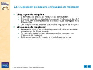  2006 by Pearson Education. Todos os direitos reservados.
2.6.1 Linguagem de máquina e linguagem de montagem
 Linguagem de máquina
■ É definida pelo projeto de hardware do computador.
■ Em geral consiste em cadeias de números (reduzidos a 1s e 0s)
que instruem os computadores a executar suas operações mais
elementares.
■ Um computador só entende sua própria linguagem de máquina.
 Linguagem de montagem
■ Representa instruções em linguagem de máquina por meio de
abreviaturas da língua inglesa.
■ Os montadores convertem a linguagem de montagem em
linguagem de máquina.
■ Agiliza a programação e reduz a possibilidade de erros.
 