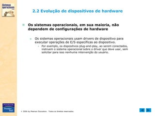  2006 by Pearson Education. Todos os direitos reservados.
2.2 Evolução de dispositivos de hardware
 Os sistemas operacionais, em sua maioria, não
dependem de configurações de hardware
■ Os sistemas operacionais usam drivers de dispositivo para
executar operações de E/S específicas ao dispositivo.
● Por exemplo, os dispositivos plug-and-play, ao serem conectados,
instruem o sistema operacional sobre o driver que deve usar, sem
solicitar para isso nenhuma intervenção do usuário.
 