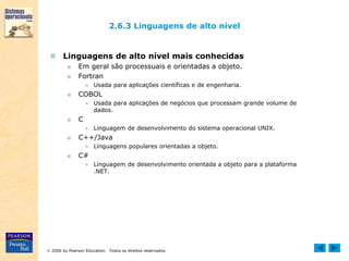  2006 by Pearson Education. Todos os direitos reservados.
2.6.3 Linguagens de alto nível
 Linguagens de alto nível mais conhecidas
■ Em geral são processuais e orientadas a objeto.
■ Fortran
● Usada para aplicações científicas e de engenharia.
■ COBOL
● Usada para aplicações de negócios que processam grande volume de
dados.
■ C
● Linguagem de desenvolvimento do sistema operacional UNIX.
■ C++/Java
● Linguagens populares orientadas a objeto.
■ C#
● Linguagem de desenvolvimento orientada a objeto para a plataforma
.NET.
 