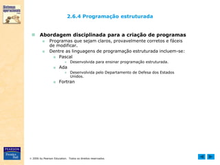  2006 by Pearson Education. Todos os direitos reservados.
2.6.4 Programação estruturada
 Abordagem disciplinada para a criação de programas
■ Programas que sejam claros, provavelmente corretos e fáceis
de modificar.
■ Dentre as linguagens de programação estruturada incluem-se:
■ Pascal
● Desenvolvida para ensinar programação estruturada.
■ Ada
● Desenvolvida pelo Departamento de Defesa dos Estados
Unidos.
■ Fortran
 