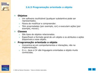  2006 by Pearson Education. Todos os direitos reservados.
2.6.5 Programação orientada a objeto
 Objetos
■ Um software reutilizável (qualquer substantivo pode ser
representado).
■ Fáceis de modificar e compreender.
■ Têm propriedades (por exemplo, cor) e executam ações (por
exemplo, mover).
 Classes
■ São tipos de objetos relacionados.
■ Especificam o formato geral de um objeto e os atributos e ações
disponíveis a esse objeto.
 Programação orientada a objeto
■ Concentra-se em comportamentos e interações, não na
implementação.
■ C++, Java e C# são linguagens orientadas a objeto muito
conhecidas.
 