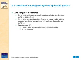  2006 by Pearson Education. Todos os direitos reservados.
2.7 Interfaces de programação de aplicação (APIs)
 Um conjunto de rotinas
■ Os programadores usam rotinas para solicitar serviços do
sistema operacional.
■ Os programas solicitam funções da API, que então podem
acessar o sistema operacional por meio de chamadas ao
sistema.
■ Exemplos de API:
● Padrão POSIX (Portable Operating System Interface)
● API do Windows
 